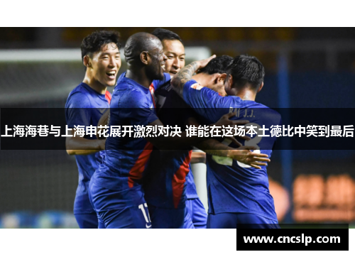 上海海巷与上海申花展开激烈对决 谁能在这场本土德比中笑到最后