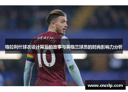 格拉利什球衣设计背后的故事与英格兰球员的时尚影响力分析
